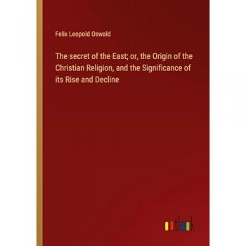 The secret of the East; or, the Origin of the Christian Religion, and the Significance of its Rise and Decline