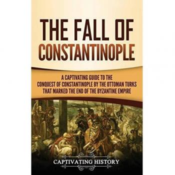The Fall of Constantinople: A Captivating Guide to the Conquest of Constantinople by the Ottoman Turks that Marked the end of the Byzantine Empire