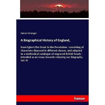 A Biographical History of England,: from Egbert the Great to the Revolution : consisting of characters disposed in different classes, and adapted to a ... essay towards reducing our biography. Vol. IV