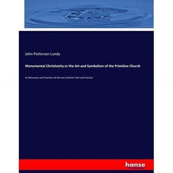 Monumental Christianity or the Art and Symbolism of the Primitive Church: As Witnesses and Teachers of the one Catholic Faith and Practice