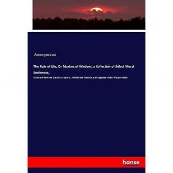 The Rule of Life, Or Maxims of Wisdom, a Collection of Select Moral Sentences,: Extracted from the Greatest Authors, Antient and Modern, and Digested Under Proper Heads