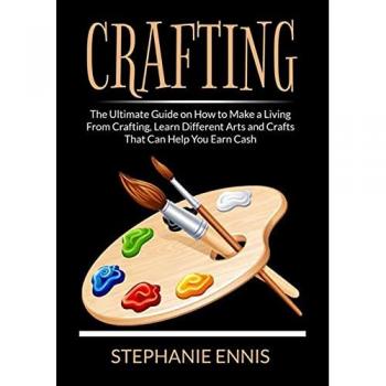 Crafting: The Ultimate Guide on How to Make a Living From Crafting, Learn Different Arts and Crafts That Can Help You Earn Cash