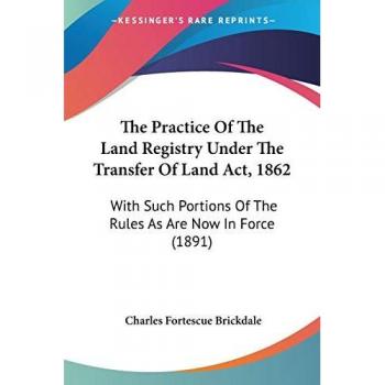 The Practice of the Land Registry Under the Transfer of Land ACT, 1862: With Such Portions of the Rules as Are Now in Force (1891)