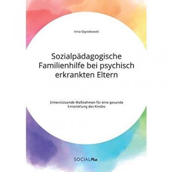 Ogrodowski, Irina: Sozialpädagogische Familienhilfe bei psychisch erkrankten Eltern. Unterstützende Maßnahmen für eine gesunde Entwicklung des Kindes