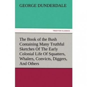 The Book of the Bush Containing Many Truthful Sketches Of The Early Colonial Life Of Squatters, Whalers, Convicts, Diggers, And Others Who Left Their ... Land And Never Returned (TREDITION CLASSICS)