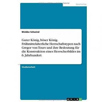 Guter König, böser König. Frühmittelalterliche Herrschaftstypen nach Gregor von Tours und ihre Bedeutung für die Konstruktion eines Herrscherbildes im 6. Jahrhundert
