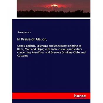 In Praise of Ale; or,: Songs, Ballads, Epigrams and Anecdotes relating to Beer, Malt and Hops; with some curious particulars concerning Ale-Wives and Brewers Drinking-Clubs and Customs