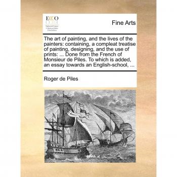 Piles, R: Art of painting, and the lives of the painters: co: Containing, a Compleat Treatise of Painting, Designing, and the Use of Prints: ... Done ... an Essay Towards an English-School, ...