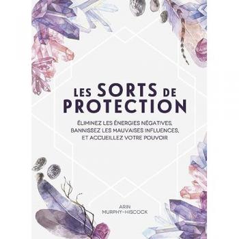 Les sorts de protection: Eliminez les énergies négatives, bannissez les mauvaises influences et accueillez votre pouvoir