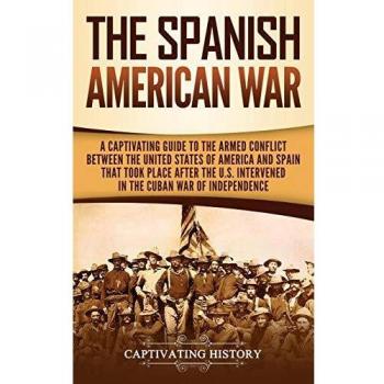 The Spanish-American War: A Captivating Guide to the Armed Conflict Between the United States of America and Spain That Took Place after the U.S. Intervened in the Cuban War of Independence