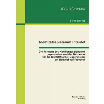 Identitätsspielraum Internet: Die Relevanz des Handlungsspielraums jugendnaher sozialer Netzwerke für die Identitätsarbeit Jugendlicher am Beispiel von Facebook