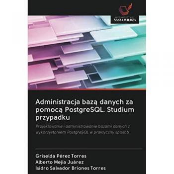 Administracja bazą danych za pomocą PostgreSQL. Studium przypadku: Projektowanie i administrowanie bazami danych z wykorzystaniem PostgreSQL w praktyczny sposób
