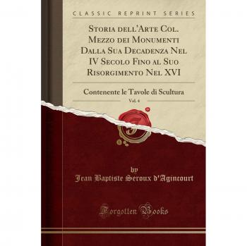 Storia dell'Arte Col. Mezzo dei Monumenti Dalla Sua Decadenza Nel IV Secolo Fino al Suo Risorgimento Nel XVI, Vol. 4: Contenente le Tavole di Scultura