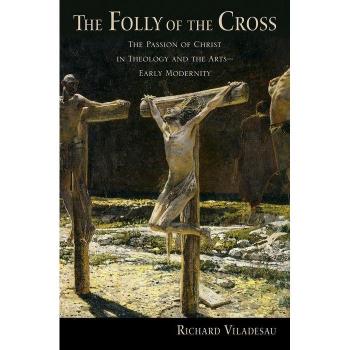 The Folly of the Cross : The Passion of Christ in Theology and the Arts in Early Modernity