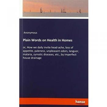 Plain Words on Health in Homes: or, How we daily invite head-ache, loss of appetite, paleness, unpleasant odors, languor, malaria, zymotic diseases, etc., by imperfect house drainage