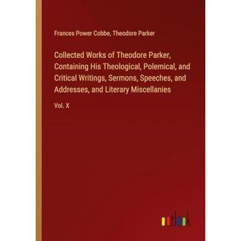 Collected Works of Theodore Parker, Containing His Theological, Polemical, and Critical Writings, Sermons, Speeches, and Addresses, and Literary Miscellanies: Vol. X