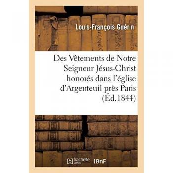Des Vêtements de Notre Seigneur Jésus-Christ honorés dans l'église d'Argenteuil: près Paris et dans la cathédrale de Trèves