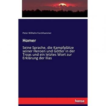 Homer: Seine Sprache, die Kampfplätze seiner Heroen und Götter in der Troas und ein letztes Wort zur Erklärung der Ilias