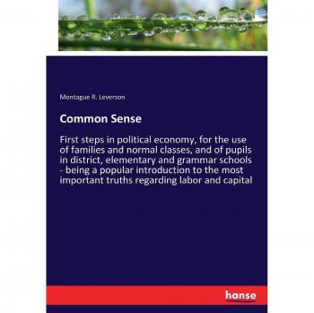 Common Sense: First steps in political economy, for the use of families and normal classes, and of pupils in district, elementary and grammar schools ... important truths regarding labor and capital