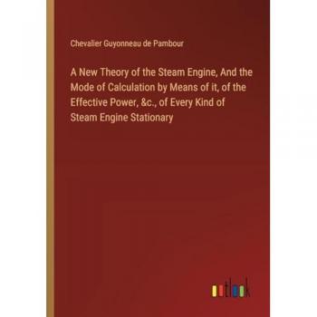 A New Theory of the Steam Engine, And the Mode of Calculation by Means of it, of the Effective Power, &c., of Every Kind of Steam Engine Stationary