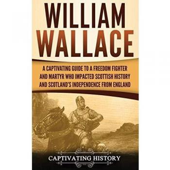 William Wallace: A Captivating Guide to a Freedom Fighter and Martyr Who Impacted Scottish History and Scotland's Independence from England