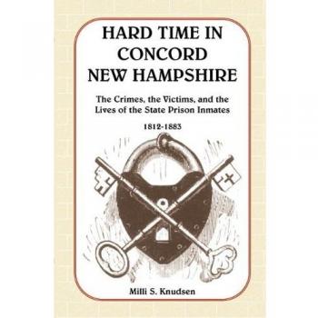 HARD TIME IN CONCORD NEW HAMPSHIRE: The Crimes, the Victims, and the Lives of the State Prison Inmates, 1812-1883