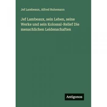 Lambeaux, Jef: Jef Lambeaux, sein Leben, seine Werke und sein Kolossal-Relief Die menschlichen Leidenschaften