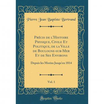 Précis de l'Histoire Physique, Civile Et Politique, de la Ville de Boulogne-sur-Mer Et de Ses Environs, Vol. 1: Depuis les Morins Jusqu'en 1814