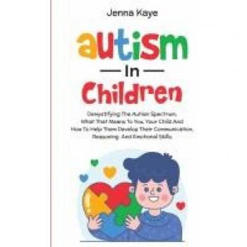 Jenna Kaye Autism In Children Demystifying The Autism Spectrum, What That Means To You, Your Child, And How To Help Them Develop Their Communication, Reasoning, And Emotional Skills