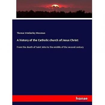 A history of the Catholic church of Jesus Christ:: From the death of Saint John to the middle of the second century
