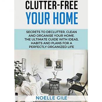CLUTTER-FREE YOUR HOME: Secrets To Declutter, Clean And Organise Your Home. The Ultimate Guide With Ideas, Habits And Plans For A Perfectly Organized Life