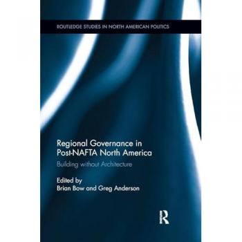 Regional Governance in Post-NAFTA North America: Building without Architecture (Routledge Studies in North American Politics)