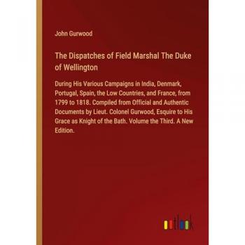 The Dispatches of Field Marshal The Duke of Wellington: During His Various Campaigns in India, Denmark, Portugal, Spain, the Low Countries, and ... of the Bath. Volume the Third. A New Edition.