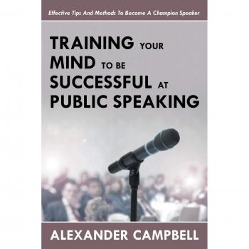 Training Your Mind To Be Successful At Public Speaking: Effective Tips And Methods To Become A Champion Speaker