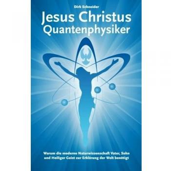 Jesus Christus Quantenphysiker: Warum die moderne Naturwissenschaft Vater, Sohn und Heiliger Geist zur Erklärung der Welt benötigt