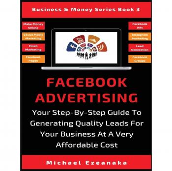 Facebook Advertising: Your Step-By-Step Guide To Generating Quality Leads For Your Business At A Very Affordable Cost