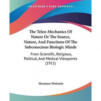 The Teleo-Mechanics Of Nature Or The Source, Nature, And Functions Of The Subconscious Biologic Minds: From Scientific, Religious, Political, And Medical Viewpoints (1911)