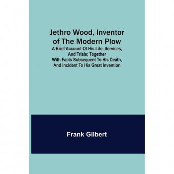 Jethro Wood Inventor of the Modern Plow. A Brief Account of His Life Services and Trials; Together with Facts Subsequent to his Death and Incident to His Great Invention
