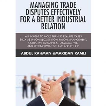 Managing Trade Disputes Effectively for a Better Industrial Relation: An Insight to More Than 30 Real Life Cases Such Asunion Recognition, Union ... VSS, and Retrenchment Scheme and Others