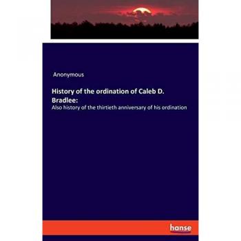 History of the ordination of Caleb D. Bradlee:: Also history of the thirtieth anniversary of his ordination