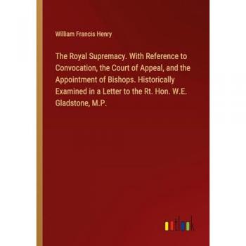 The Royal Supremacy. With Reference to Convocation, the Court of Appeal, and the Appointment of Bishops. Historically Examined in a Letter to the Rt. Hon. W.E. Gladstone, M.P.