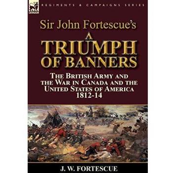 Sir John Fortescue's A Triumph of Banners: the British Army and the War in Canada and the United States of America 1812-14