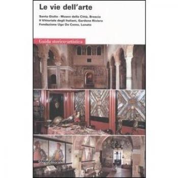 Le vie dell'arte. Santa Giulia, Museo della città, Brescia. Il Vittoriale degli italiani, Gardone Riviera. Fondazione Ugo da Como, Lonato. Guida storico-artistica