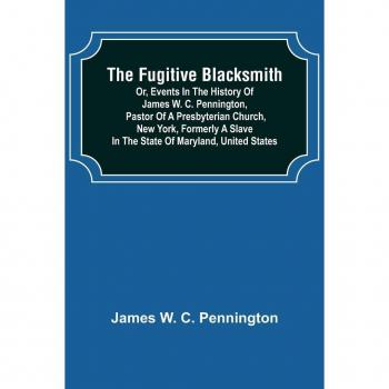 The Fugitive Blacksmith or Events in the History of James W. C. Pennington Pastor of a Presbyterian Church New York Formerly a Slave in the State of Maryland United States