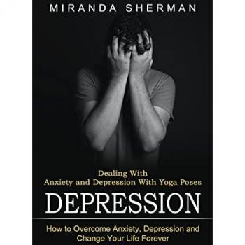 Depression: Dealing With Anxiety and Depression With Yoga Poses (How to Overcome Anxiety, Depression and Change Your Life Forever)
