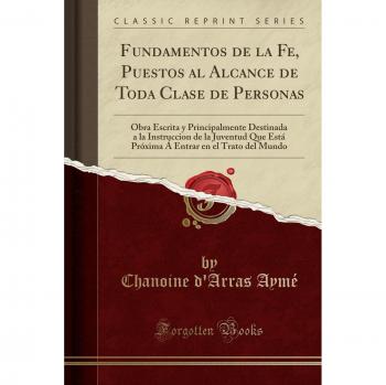 Fundamentos de la Fe, Puestos al Alcance de Toda Clase de Personas: Obra Escrita y Principalmente Destinada a la Instruccion de la Juventud Que Está ... en el Trato del Mundo