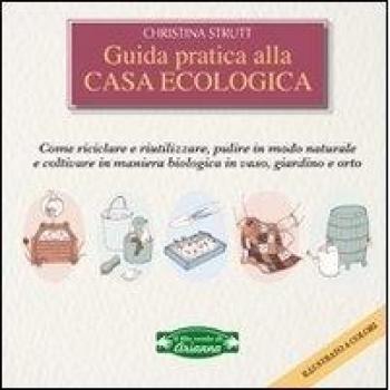 Guida pratica alla casa ecologica. Come riciclare e riutilizzare, pulire in modo naturale e coltivare in maniera biologica in vaso, giardino e orto