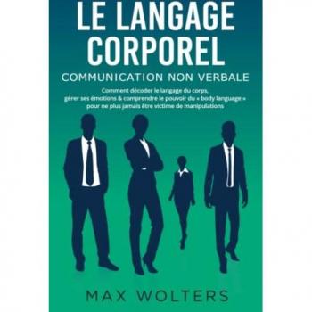 LE LANGAGE CORPOREL – Communication non verbale: Comment décoder le langage du corps, gérer ses émotions & comprendre le pouvoir du « body language » pour ne plus jamais être victime de manipulations