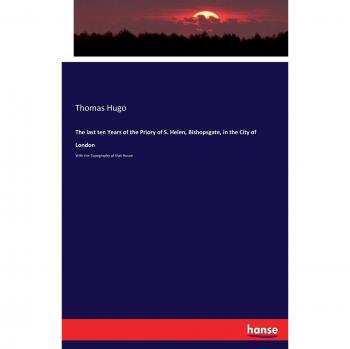 The last ten Years of the Priory of S. Helen, Bishopsgate, in the City of London: With the Topography of that House