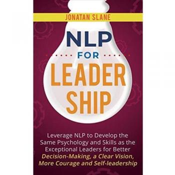 NLP for Leadership: Leverage NLP to Develop the Same Psychology and Skills as the Exceptional Leaders for Better Decision-making, a Clear Vision, More Courage and Self-leadership